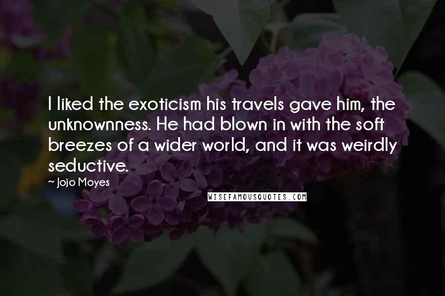 Jojo Moyes Quotes: I liked the exoticism his travels gave him, the unknownness. He had blown in with the soft breezes of a wider world, and it was weirdly seductive.