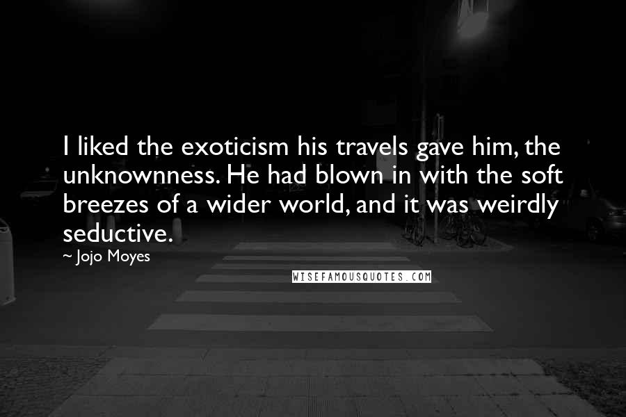 Jojo Moyes Quotes: I liked the exoticism his travels gave him, the unknownness. He had blown in with the soft breezes of a wider world, and it was weirdly seductive.