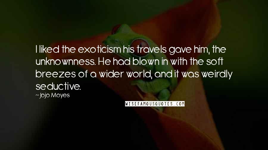 Jojo Moyes Quotes: I liked the exoticism his travels gave him, the unknownness. He had blown in with the soft breezes of a wider world, and it was weirdly seductive.