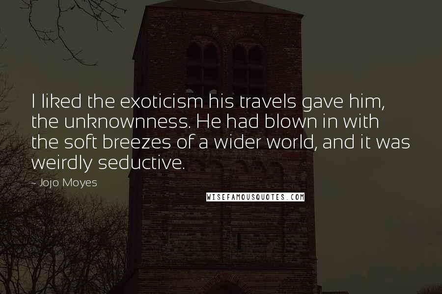 Jojo Moyes Quotes: I liked the exoticism his travels gave him, the unknownness. He had blown in with the soft breezes of a wider world, and it was weirdly seductive.