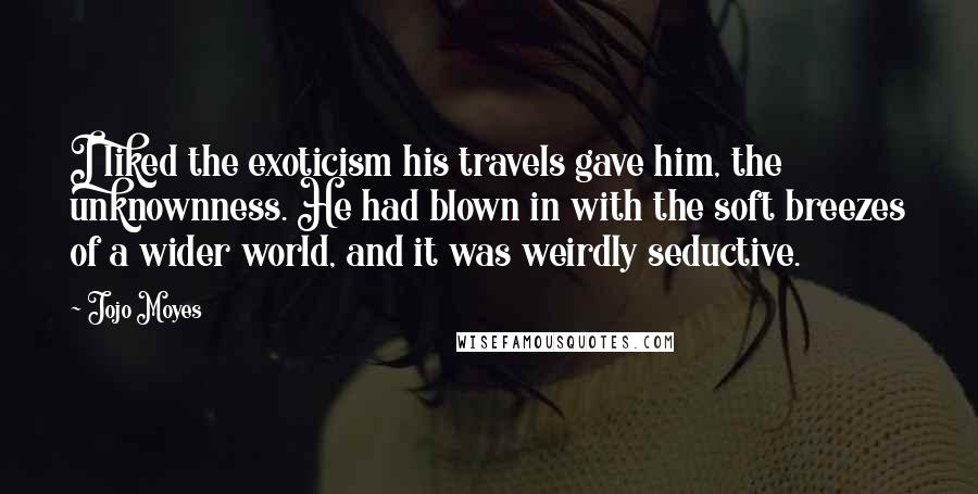 Jojo Moyes Quotes: I liked the exoticism his travels gave him, the unknownness. He had blown in with the soft breezes of a wider world, and it was weirdly seductive.