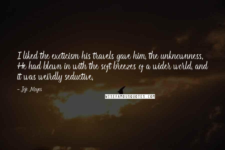 Jojo Moyes Quotes: I liked the exoticism his travels gave him, the unknownness. He had blown in with the soft breezes of a wider world, and it was weirdly seductive.