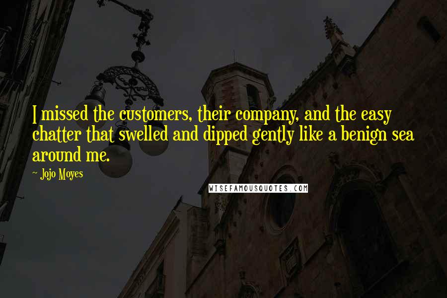 Jojo Moyes Quotes: I missed the customers, their company, and the easy chatter that swelled and dipped gently like a benign sea around me.