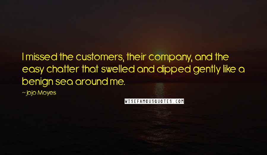 Jojo Moyes Quotes: I missed the customers, their company, and the easy chatter that swelled and dipped gently like a benign sea around me.