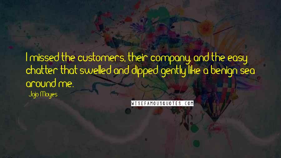 Jojo Moyes Quotes: I missed the customers, their company, and the easy chatter that swelled and dipped gently like a benign sea around me.