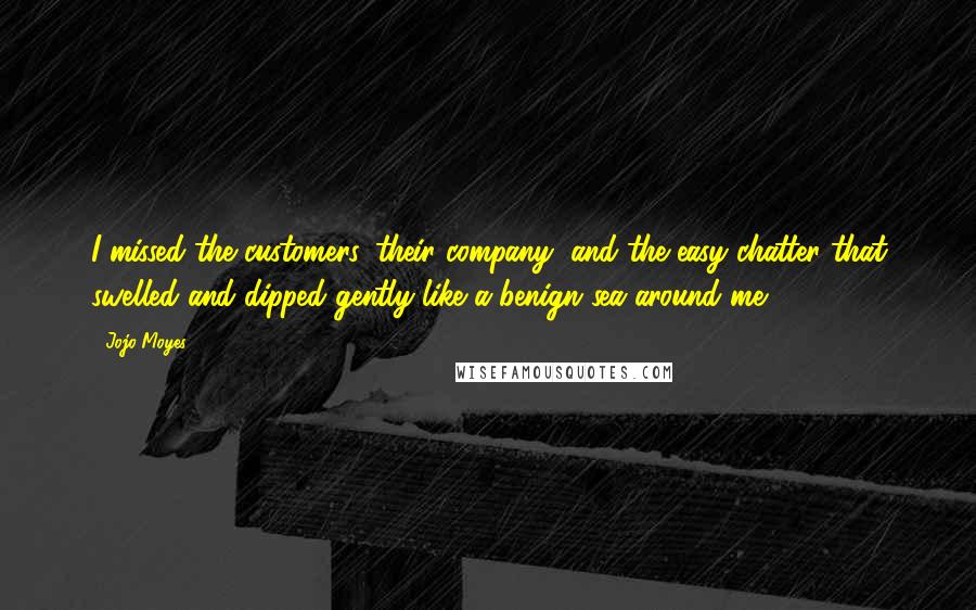 Jojo Moyes Quotes: I missed the customers, their company, and the easy chatter that swelled and dipped gently like a benign sea around me.