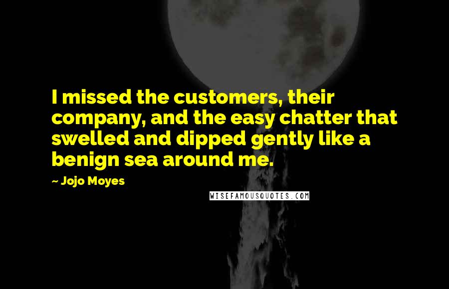 Jojo Moyes Quotes: I missed the customers, their company, and the easy chatter that swelled and dipped gently like a benign sea around me.