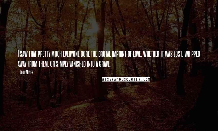 Jojo Moyes Quotes: I saw that pretty much everyone bore the brutal imprint of love, whether it was lost, whipped away from them, or simply vanished into a grave.