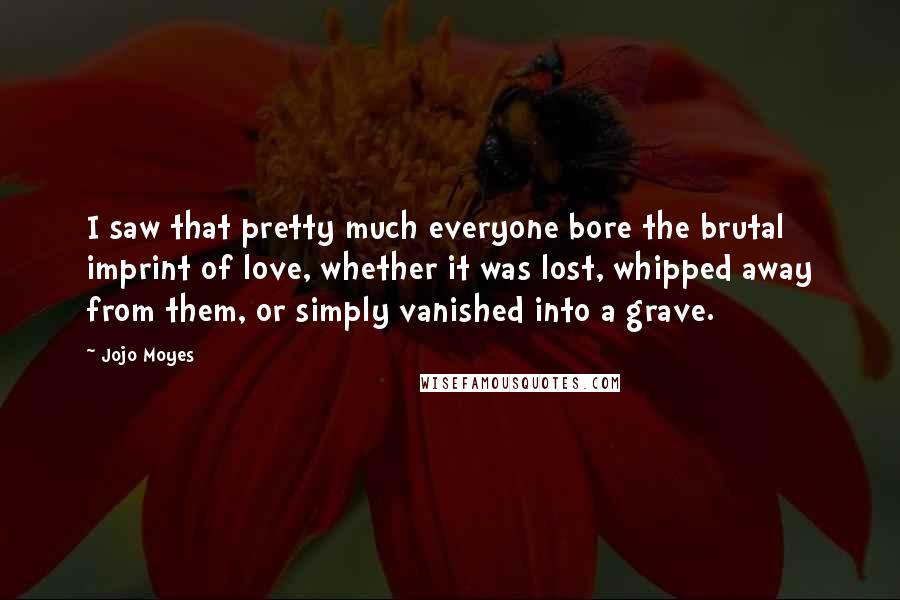 Jojo Moyes Quotes: I saw that pretty much everyone bore the brutal imprint of love, whether it was lost, whipped away from them, or simply vanished into a grave.