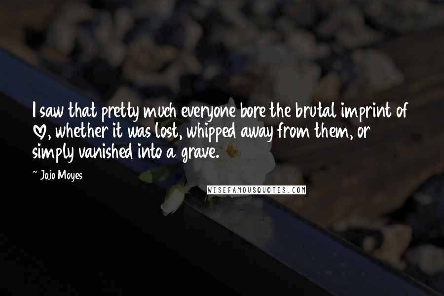 Jojo Moyes Quotes: I saw that pretty much everyone bore the brutal imprint of love, whether it was lost, whipped away from them, or simply vanished into a grave.