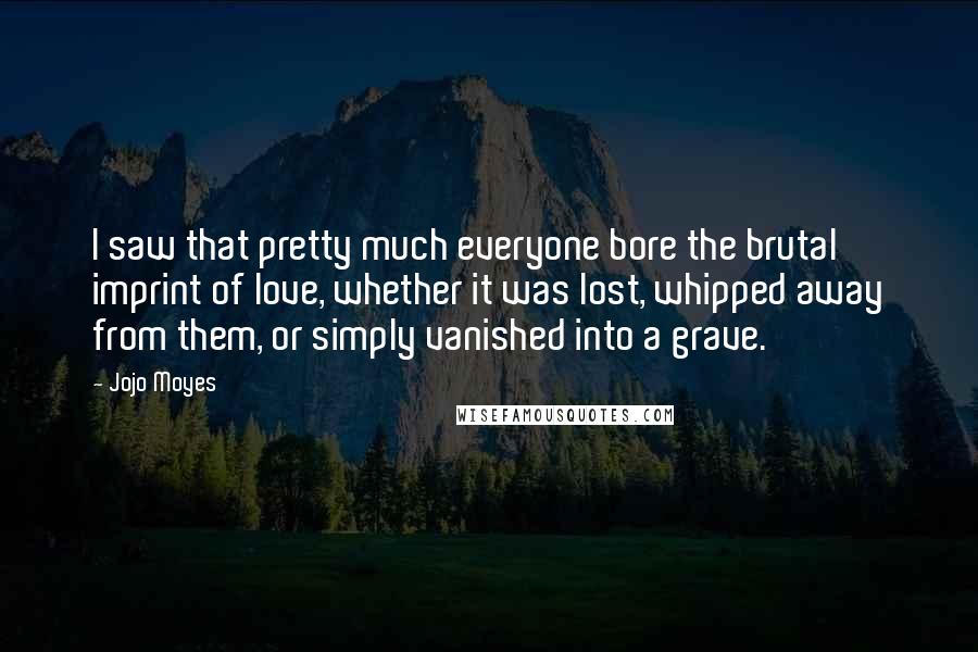 Jojo Moyes Quotes: I saw that pretty much everyone bore the brutal imprint of love, whether it was lost, whipped away from them, or simply vanished into a grave.