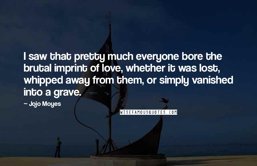 Jojo Moyes Quotes: I saw that pretty much everyone bore the brutal imprint of love, whether it was lost, whipped away from them, or simply vanished into a grave.