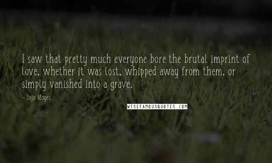 Jojo Moyes Quotes: I saw that pretty much everyone bore the brutal imprint of love, whether it was lost, whipped away from them, or simply vanished into a grave.