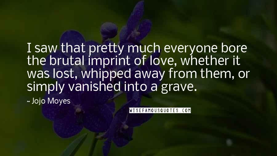Jojo Moyes Quotes: I saw that pretty much everyone bore the brutal imprint of love, whether it was lost, whipped away from them, or simply vanished into a grave.