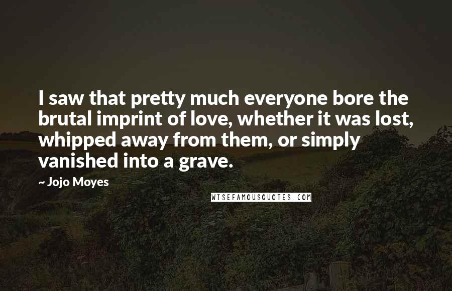 Jojo Moyes Quotes: I saw that pretty much everyone bore the brutal imprint of love, whether it was lost, whipped away from them, or simply vanished into a grave.