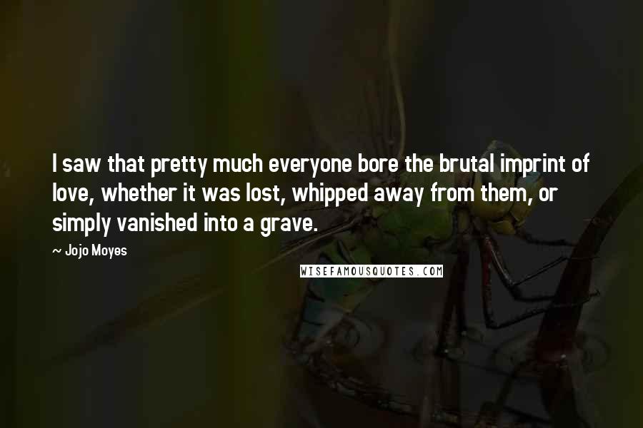 Jojo Moyes Quotes: I saw that pretty much everyone bore the brutal imprint of love, whether it was lost, whipped away from them, or simply vanished into a grave.