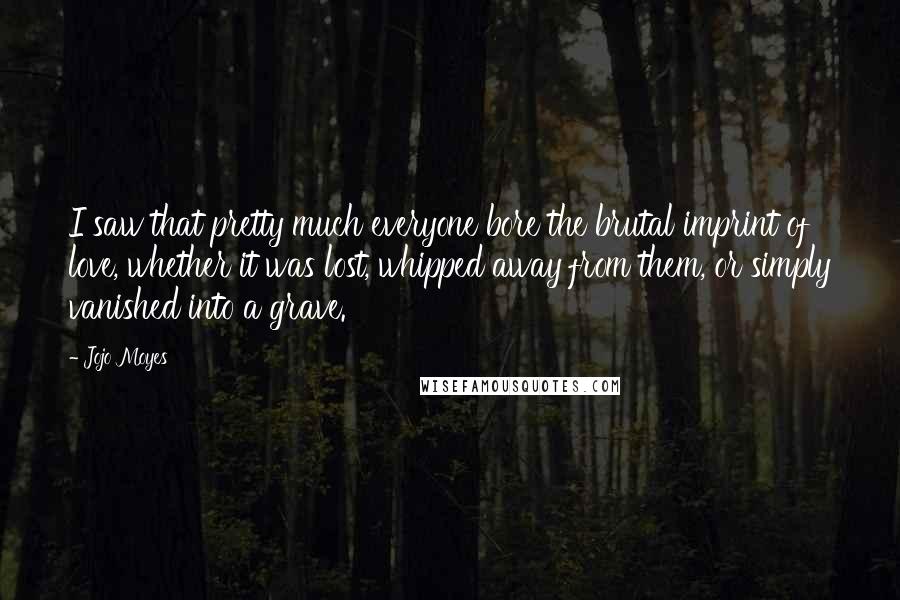 Jojo Moyes Quotes: I saw that pretty much everyone bore the brutal imprint of love, whether it was lost, whipped away from them, or simply vanished into a grave.