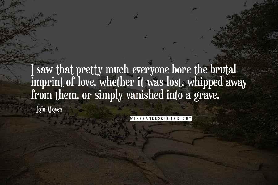 Jojo Moyes Quotes: I saw that pretty much everyone bore the brutal imprint of love, whether it was lost, whipped away from them, or simply vanished into a grave.