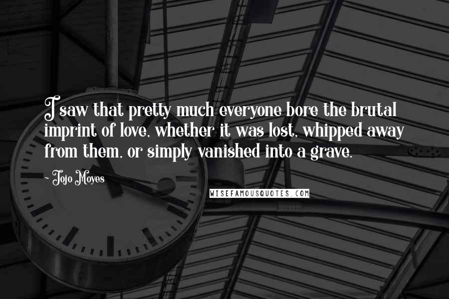 Jojo Moyes Quotes: I saw that pretty much everyone bore the brutal imprint of love, whether it was lost, whipped away from them, or simply vanished into a grave.