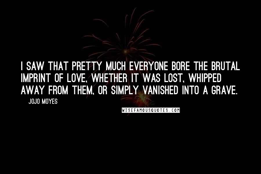 Jojo Moyes Quotes: I saw that pretty much everyone bore the brutal imprint of love, whether it was lost, whipped away from them, or simply vanished into a grave.