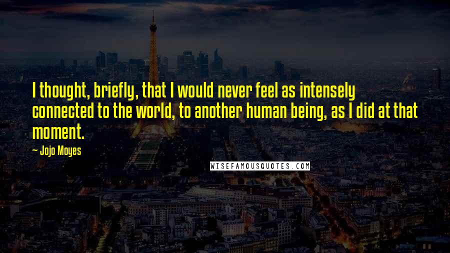 Jojo Moyes Quotes: I thought, briefly, that I would never feel as intensely connected to the world, to another human being, as I did at that moment.