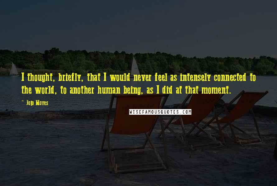 Jojo Moyes Quotes: I thought, briefly, that I would never feel as intensely connected to the world, to another human being, as I did at that moment.