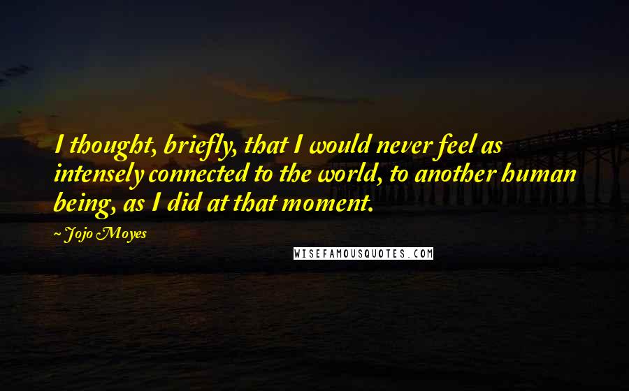 Jojo Moyes Quotes: I thought, briefly, that I would never feel as intensely connected to the world, to another human being, as I did at that moment.