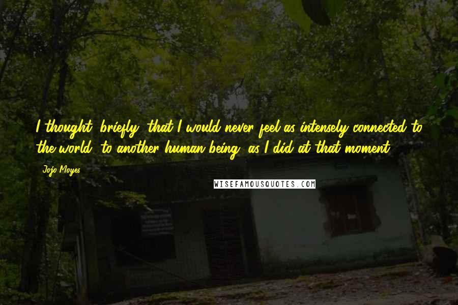 Jojo Moyes Quotes: I thought, briefly, that I would never feel as intensely connected to the world, to another human being, as I did at that moment.