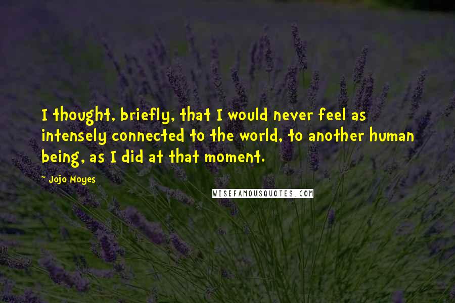 Jojo Moyes Quotes: I thought, briefly, that I would never feel as intensely connected to the world, to another human being, as I did at that moment.