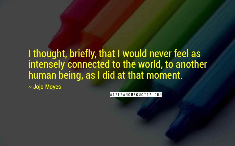 Jojo Moyes Quotes: I thought, briefly, that I would never feel as intensely connected to the world, to another human being, as I did at that moment.