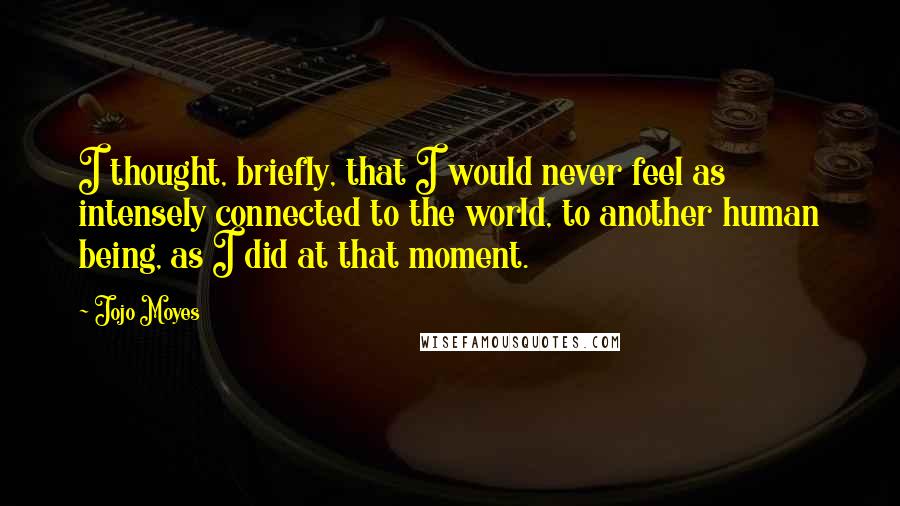 Jojo Moyes Quotes: I thought, briefly, that I would never feel as intensely connected to the world, to another human being, as I did at that moment.