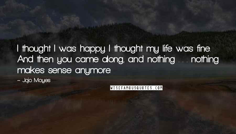 Jojo Moyes Quotes: I thought I was happy. I thought my life was fine. And then you came along, and nothing . . . nothing makes sense anymore.