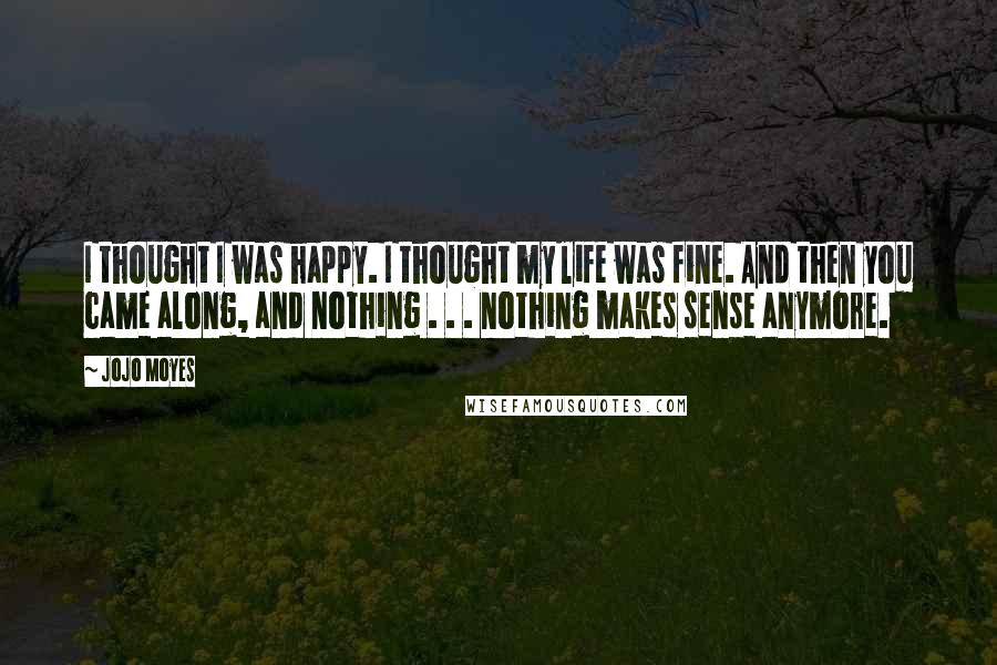 Jojo Moyes Quotes: I thought I was happy. I thought my life was fine. And then you came along, and nothing . . . nothing makes sense anymore.
