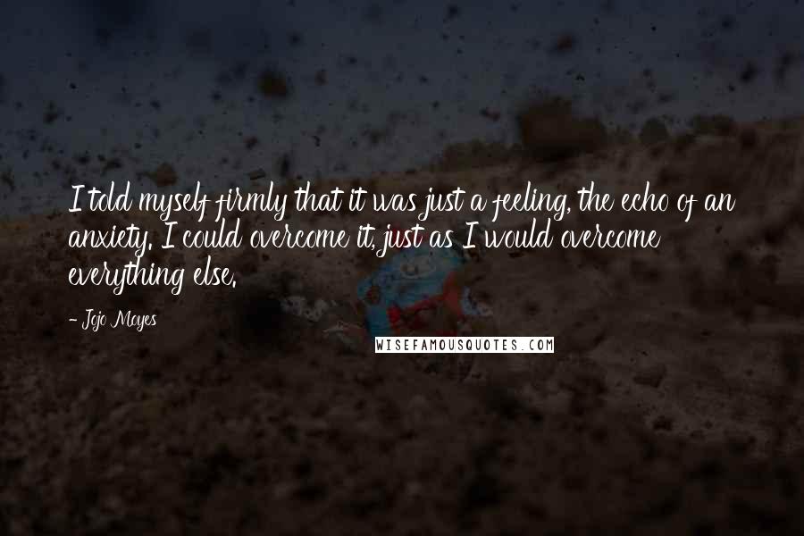 Jojo Moyes Quotes: I told myself firmly that it was just a feeling, the echo of an anxiety. I could overcome it, just as I would overcome everything else.