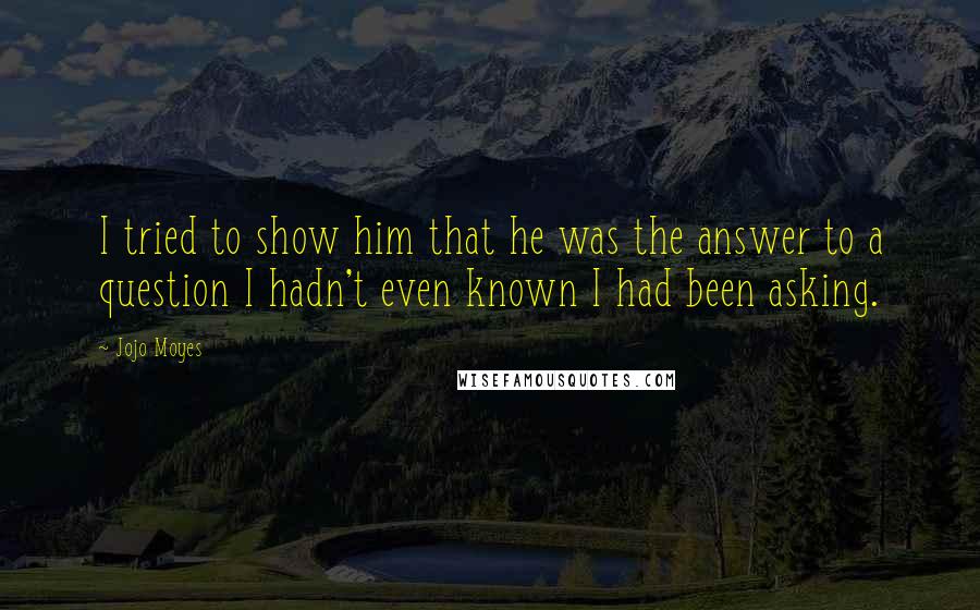 Jojo Moyes Quotes: I tried to show him that he was the answer to a question I hadn't even known I had been asking.