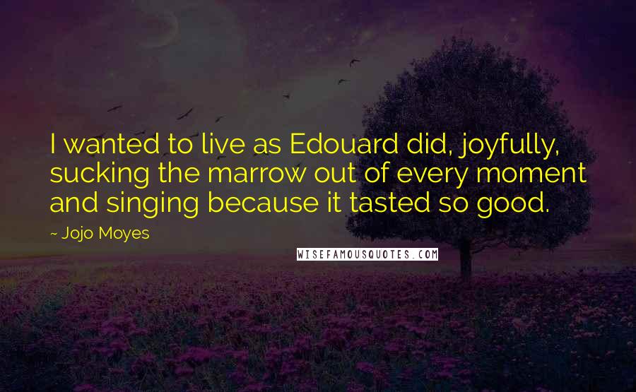 Jojo Moyes Quotes: I wanted to live as Edouard did, joyfully, sucking the marrow out of every moment and singing because it tasted so good.