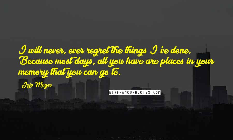 Jojo Moyes Quotes: I will never, ever regret the things I've done. Because most days, all you have are places in your memory that you can go to.