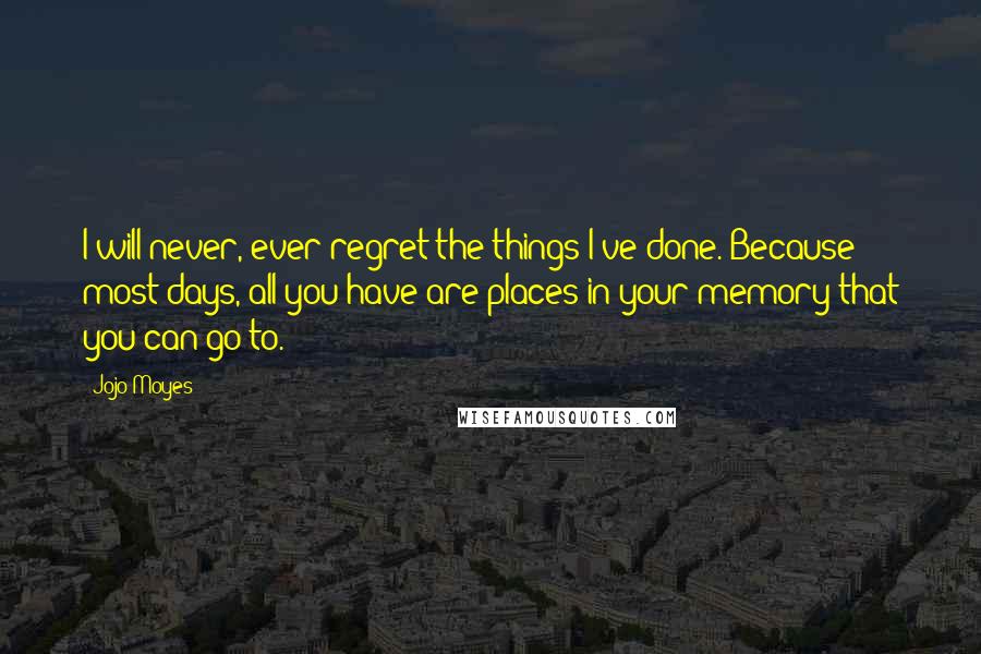 Jojo Moyes Quotes: I will never, ever regret the things I've done. Because most days, all you have are places in your memory that you can go to.