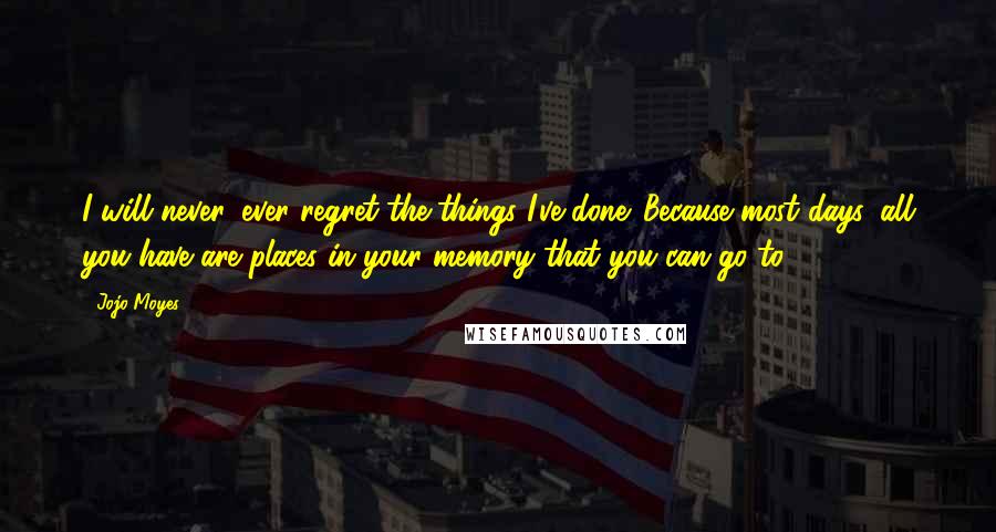 Jojo Moyes Quotes: I will never, ever regret the things I've done. Because most days, all you have are places in your memory that you can go to.