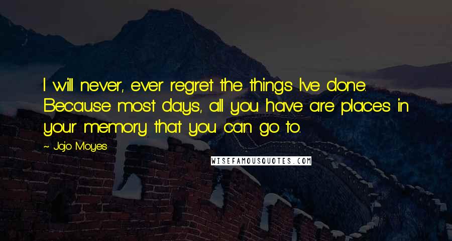 Jojo Moyes Quotes: I will never, ever regret the things I've done. Because most days, all you have are places in your memory that you can go to.