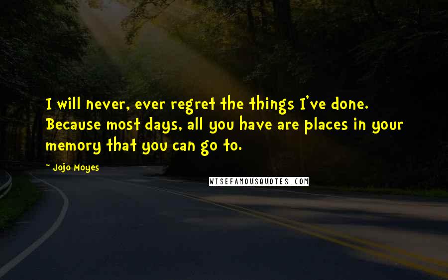 Jojo Moyes Quotes: I will never, ever regret the things I've done. Because most days, all you have are places in your memory that you can go to.