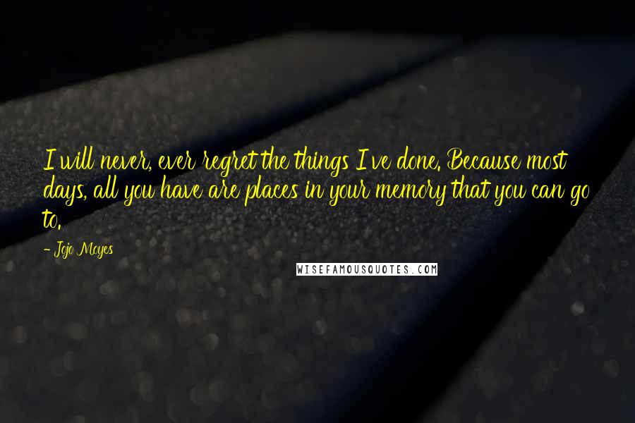 Jojo Moyes Quotes: I will never, ever regret the things I've done. Because most days, all you have are places in your memory that you can go to.