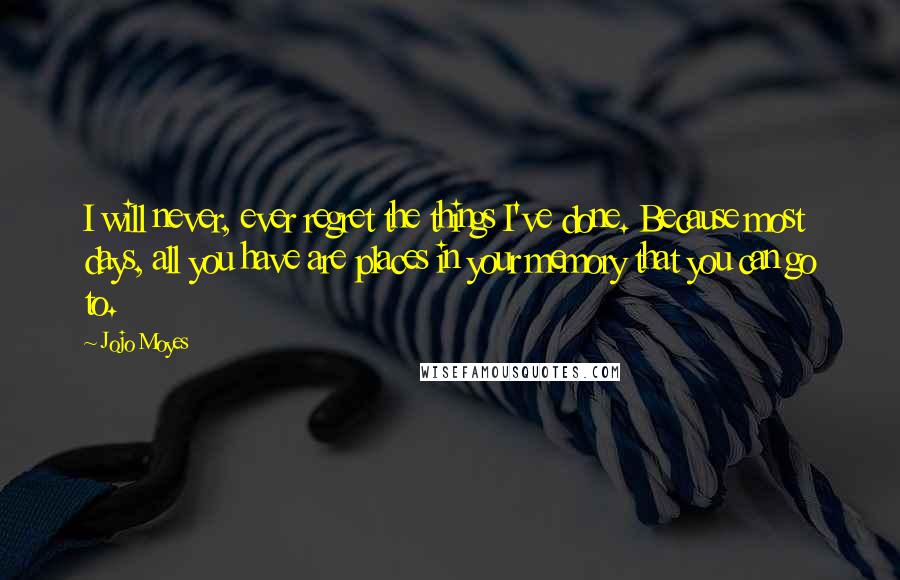 Jojo Moyes Quotes: I will never, ever regret the things I've done. Because most days, all you have are places in your memory that you can go to.