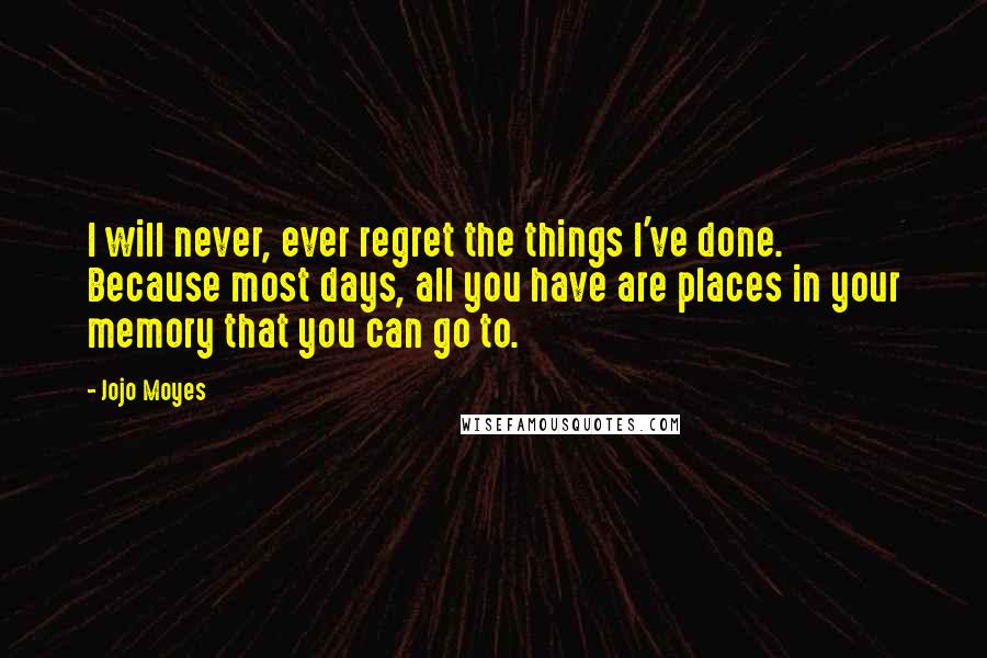 Jojo Moyes Quotes: I will never, ever regret the things I've done. Because most days, all you have are places in your memory that you can go to.