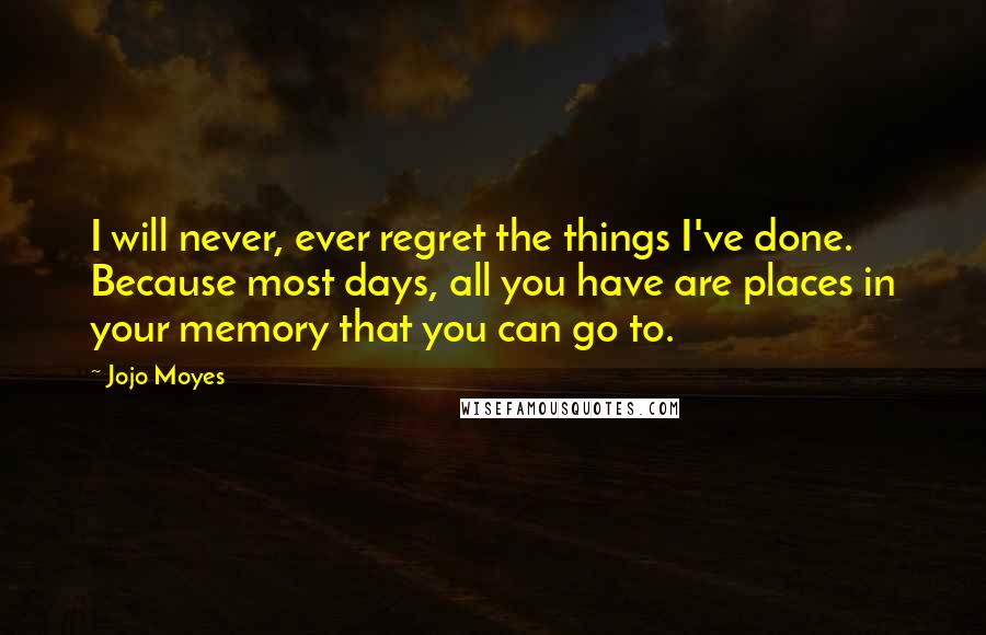 Jojo Moyes Quotes: I will never, ever regret the things I've done. Because most days, all you have are places in your memory that you can go to.