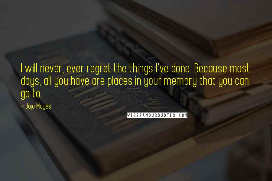 Jojo Moyes Quotes: I will never, ever regret the things I've done. Because most days, all you have are places in your memory that you can go to.