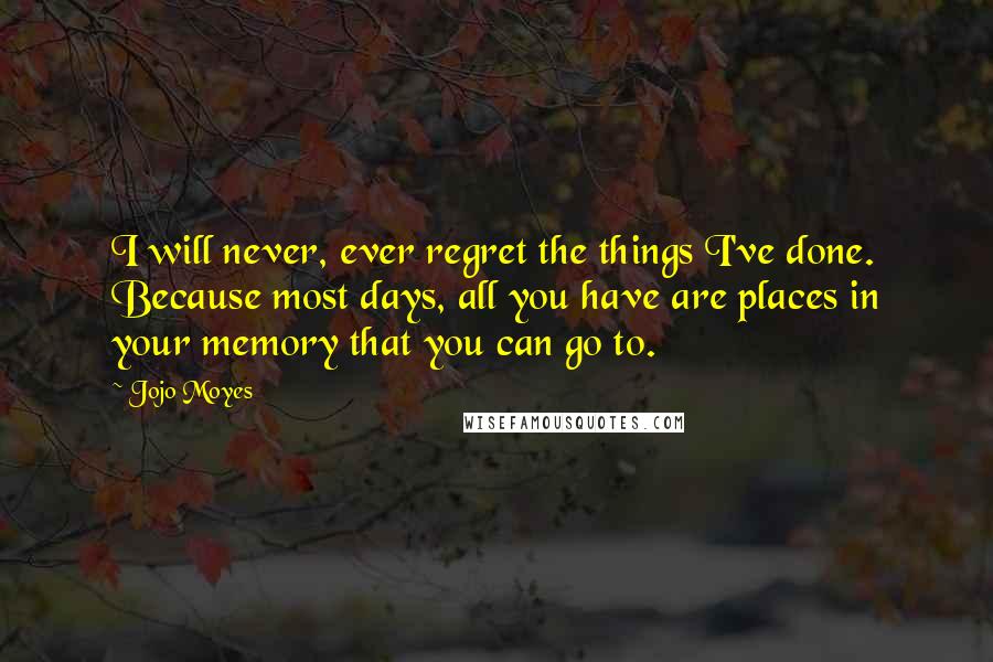 Jojo Moyes Quotes: I will never, ever regret the things I've done. Because most days, all you have are places in your memory that you can go to.