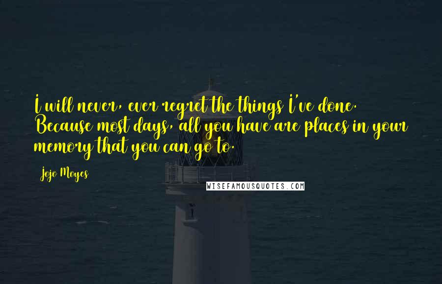 Jojo Moyes Quotes: I will never, ever regret the things I've done. Because most days, all you have are places in your memory that you can go to.