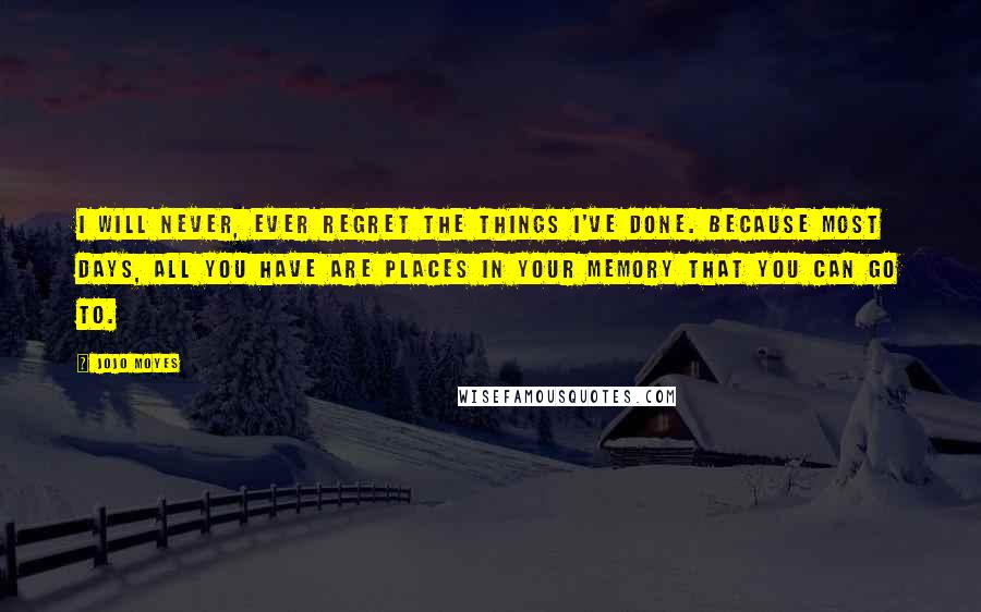 Jojo Moyes Quotes: I will never, ever regret the things I've done. Because most days, all you have are places in your memory that you can go to.