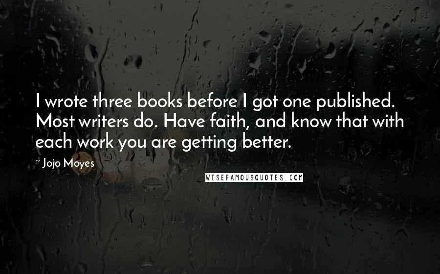 Jojo Moyes Quotes: I wrote three books before I got one published. Most writers do. Have faith, and know that with each work you are getting better.